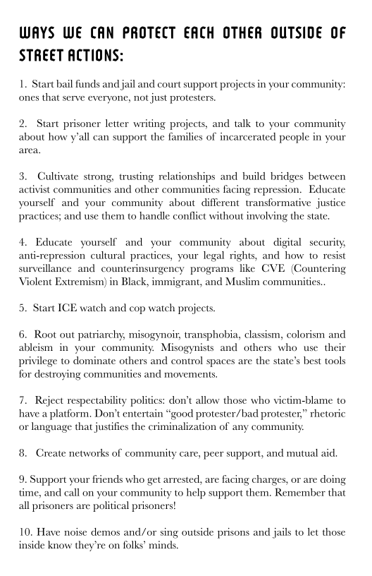 WAYS WE CAN PROTECT EACH OTHER OUTSIDE OF
STREET ACTIONS:

 

1. Start bail funds and jail and court support projects in your community
ones that serve everyone, not just protesters.

 

2. Start prisoner letter wi
about how y'all can support the famili
area,

 

ing projects, and talk to your community
s of incarcerated people in your

 

3. Cultivate strong, trusting relationships and build bridges between
activist communities and other communities facing repression, Educate
yourself and your community about different transformative justice
practices; and use them to handle conflict without involving the state.

 

   

4, Educate yourself and your community about digital security,
anticrepression cultural practices, your legal rights, and how to resist
surveillance and counterinsurgency programs like CVE (Countering
Violent Extremism) in Black, immigrant, and Muslim communities

 

 

5. Start ICE watch and cop watch projects.

6, Root out patriarch
ableism in your community. Misogy
privilege to dominate others and control spaces are the state’s best tools
for destroying communities and movements.

y, misogynoir, transphobia, classism, colorism and
is and others who use their

 

 

7. Reject respectability politics: don’t allow those who victim-blame to
have a platform, Don’t entertain “good protester/bad protester,” rhetoric
or language that justifies the criminalization of any community.

   

8 Create networks of community care, peer support, and mutual aie.

 

9. Support your friends who get arrested, are facing charges, or are doing
time, and call on your community to help support them, Remember that
all prisoners are political prisoners!

 

10. Have noise demos and/or sing outside prisons and jails to let those
inside know they’re on folks’ minds.

